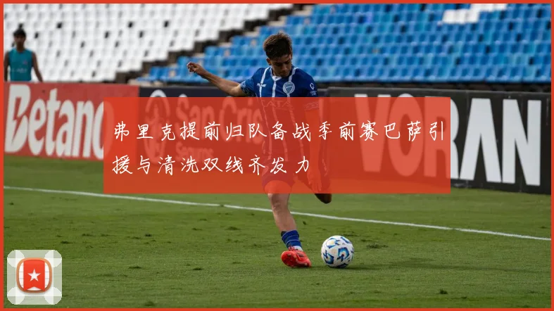 弗里克提前归队备战季前赛巴萨引援与清洗双线齐发力