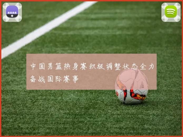 中国男篮热身赛积极调整状态全力备战国际赛事