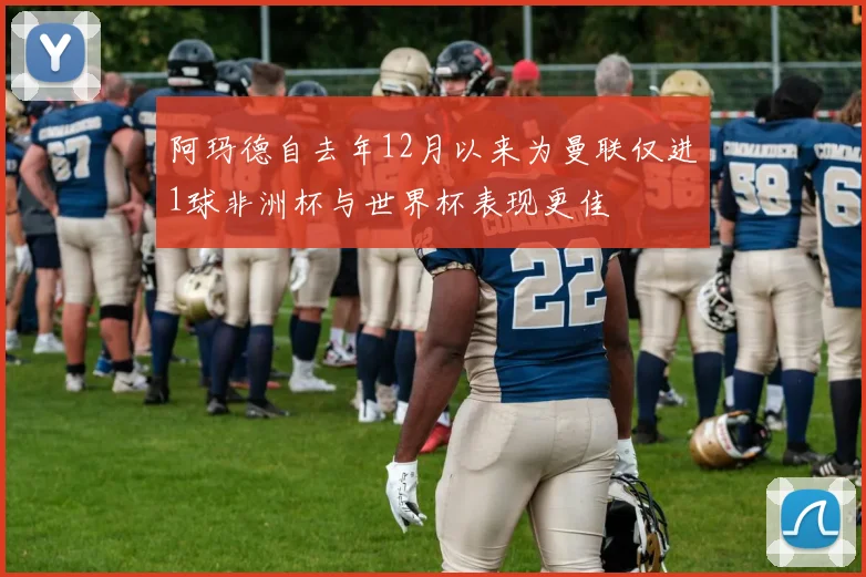 阿玛德自去年12月以来为曼联仅进1球非洲杯与世界杯表现更佳