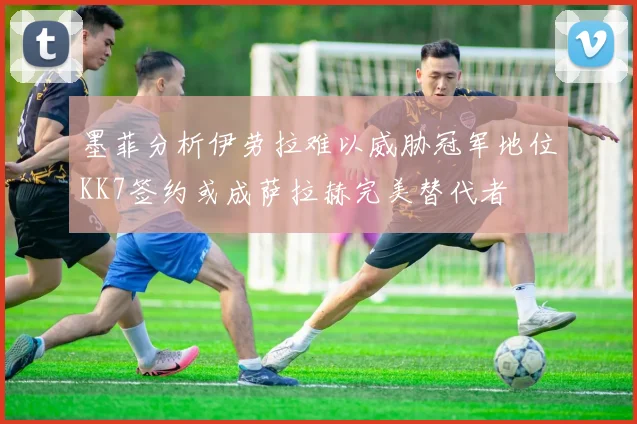 墨菲分析伊劳拉难以威胁冠军地位KK7签约或成萨拉赫完美替代者